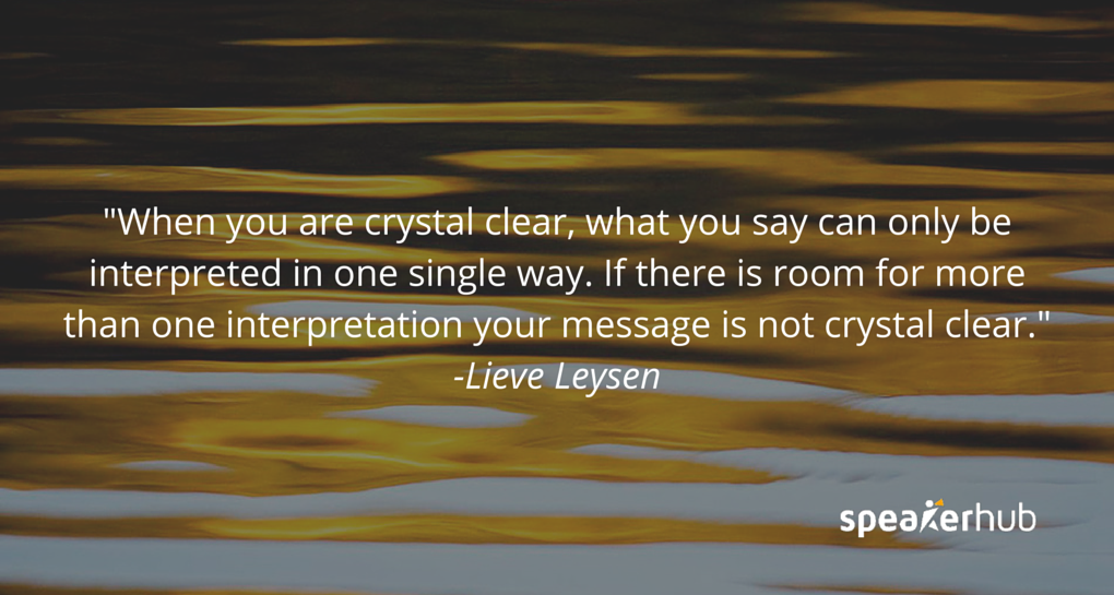 When you are crystal clear, what you say can only be interpreted in one single way. If there is room for more than one interpretation, your message is not crystal clear.