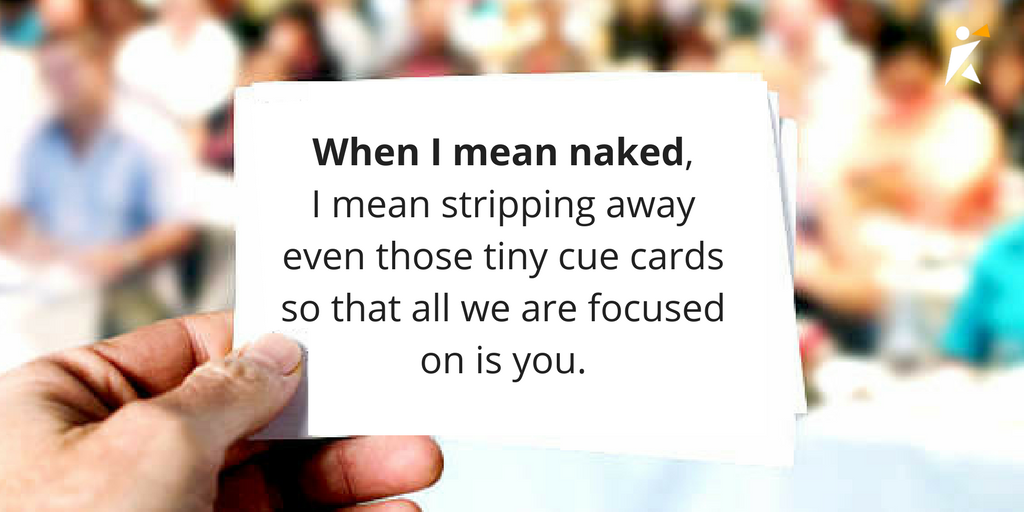 When I mean naked, I mean stripping away even those tiny cue cards nervous bridegrooms or jubilant Oscar winners carry in their jacket pockets, so that all the audience is focused on is you.