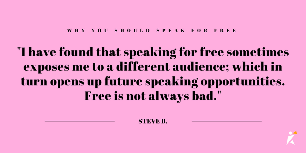 I have found that speaking for free sometimes exposes me to a different audience; which in turn opens up future speaking opportunities. Free is not always bad. 