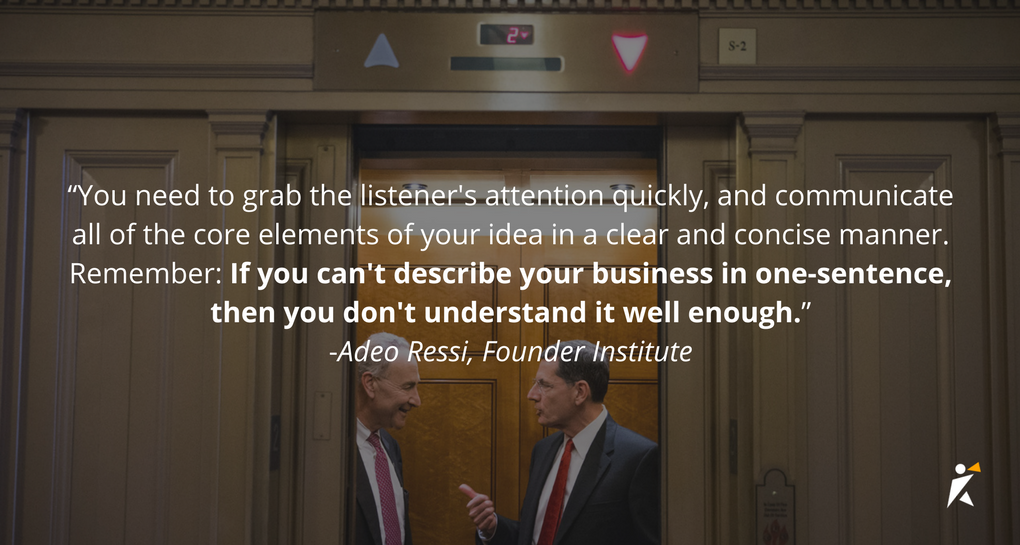 You need to grab the listener's attention quickly, and communicate all of the core elements of your idea in a clear and concise manner...Remember: If you can't describe your business in one-sentence, then you don't understand it well enough.