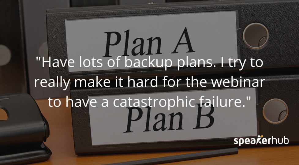 Ken Molay: when I do a webinar I have two separate computers, I have a really expensive power generator, I have two different phone lines on two different circuits. I want to really make it hard for the webinar to have a catastrophic failure.