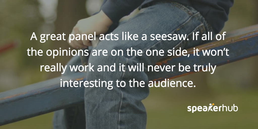 A great panel acts like a seesaw. If all of the opinions are on the one side, it won’t really work, and it will never be truly interesting to the audience.