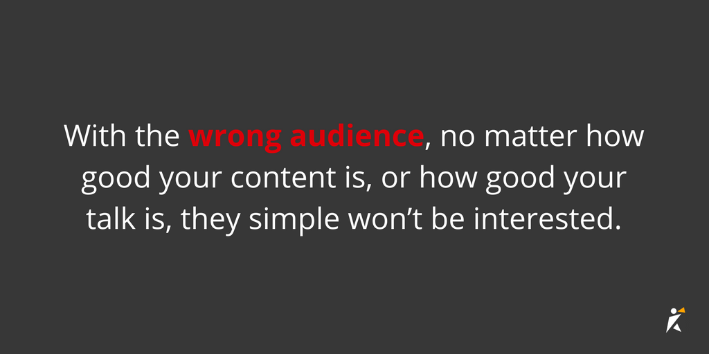 With the wrong audience, no matter how good your content is, or how good your talk is, they simple won’t be interested.